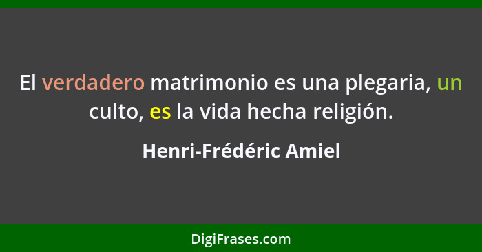 El verdadero matrimonio es una plegaria, un culto, es la vida hecha religión.... - Henri-Frédéric Amiel