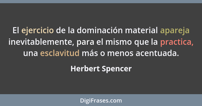 El ejercicio de la dominación material apareja inevitablemente, para el mismo que la practica, una esclavitud más o menos acentuada.... - Herbert Spencer