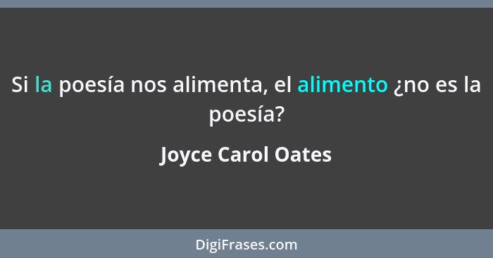 Si la poesía nos alimenta, el alimento ¿no es la poesía?... - Joyce Carol Oates