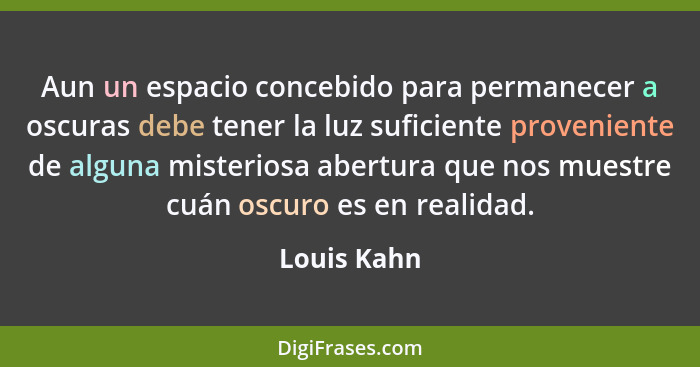 Aun un espacio concebido para permanecer a oscuras debe tener la luz suficiente proveniente de alguna misteriosa abertura que nos muestre... - Louis Kahn