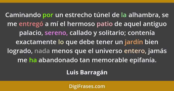 Caminando por un estrecho túnel de la alhambra, se me entregó a mí el hermoso patio de aquel antiguo palacio, sereno, callado y solita... - Luis Barragán