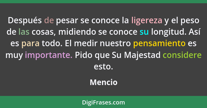 Después de pesar se conoce la ligereza y el peso de las cosas, midiendo se conoce su longitud. Así es para todo. El medir nuestro pensamiento... - Mencio