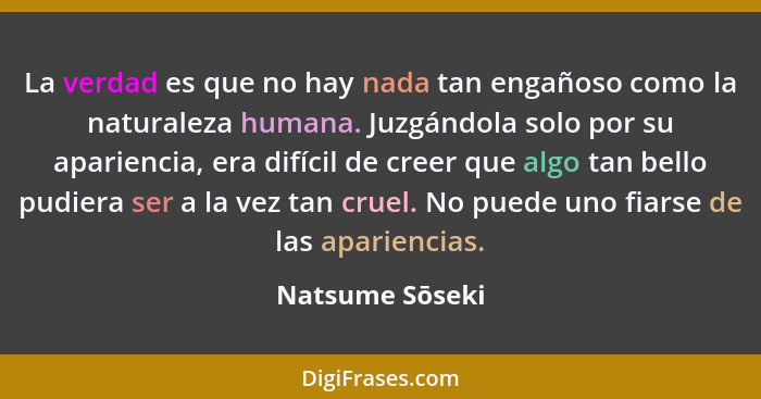 La verdad es que no hay nada tan engañoso como la naturaleza humana. Juzgándola solo por su apariencia, era difícil de creer que algo... - Natsume Sōseki