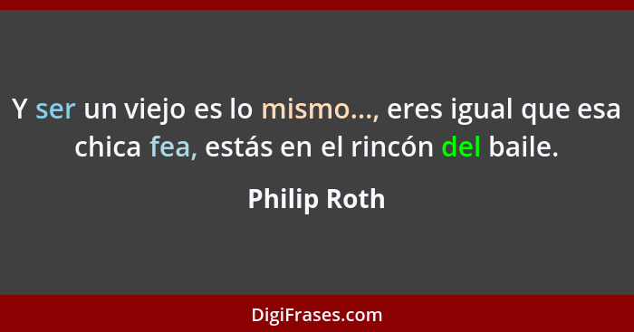 Y ser un viejo es lo mismo..., eres igual que esa chica fea, estás en el rincón del baile.... - Philip Roth