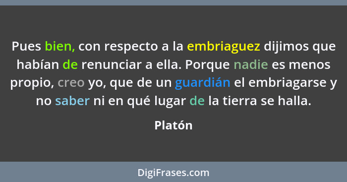 Pues bien, con respecto a la embriaguez dijimos que habían de renunciar a ella. Porque nadie es menos propio, creo yo, que de un guardián el... - Platón