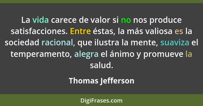 La vida carece de valor si no nos produce satisfacciones. Entre éstas, la más valiosa es la sociedad racional, que ilustra la mente... - Thomas Jefferson