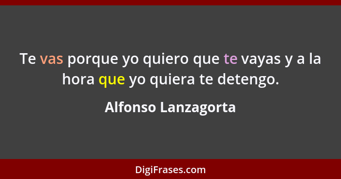 Te vas porque yo quiero que te vayas y a la hora que yo quiera te detengo.... - Alfonso Lanzagorta