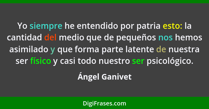 Yo siempre he entendido por patria esto: la cantidad del medio que de pequeños nos hemos asimilado y que forma parte latente de nuestr... - Ángel Ganivet