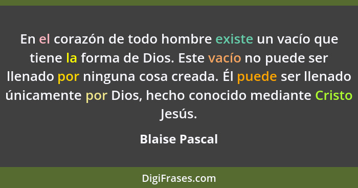 En el corazón de todo hombre existe un vacío que tiene la forma de Dios. Este vacío no puede ser llenado por ninguna cosa creada. Él p... - Blaise Pascal