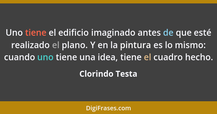 Uno tiene el edificio imaginado antes de que esté realizado el plano. Y en la pintura es lo mismo: cuando uno tiene una idea, tiene e... - Clorindo Testa