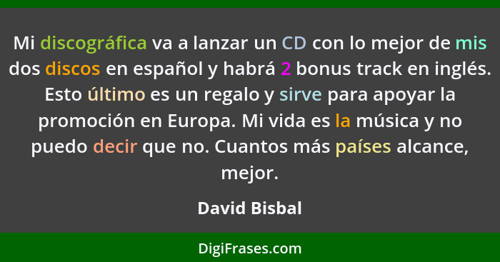 Mi discográfica va a lanzar un CD con lo mejor de mis dos discos en español y habrá 2 bonus track en inglés. Esto último es un regalo y... - David Bisbal