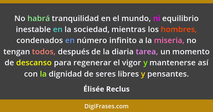 No habrá tranquilidad en el mundo, ni equilibrio inestable en la sociedad, mientras los hombres, condenados en número infinito a la mi... - Élisée Reclus