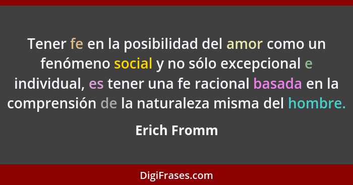 Tener fe en la posibilidad del amor como un fenómeno social y no sólo excepcional e individual, es tener una fe racional basada en la co... - Erich Fromm
