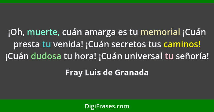 ¡Oh, muerte, cuán amarga es tu memorial ¡Cuán presta tu venida! ¡Cuán secretos tus caminos! ¡Cuán dudosa tu hora! ¡Cuán univers... - Fray Luis de Granada