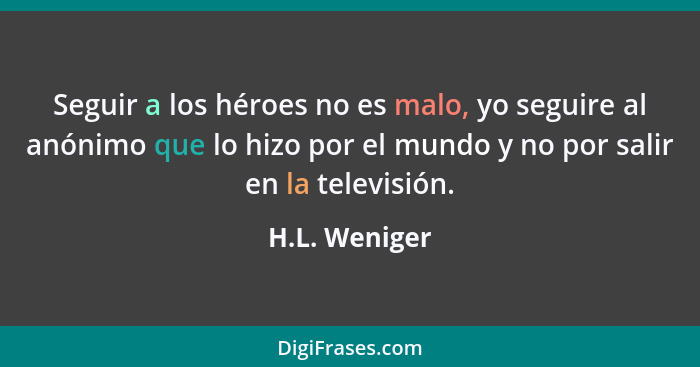 Seguir a los héroes no es malo, yo seguire al anónimo que lo hizo por el mundo y no por salir en la televisión.... - H.L. Weniger