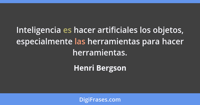 Inteligencia es hacer artificiales los objetos, especialmente las herramientas para hacer herramientas.... - Henri Bergson
