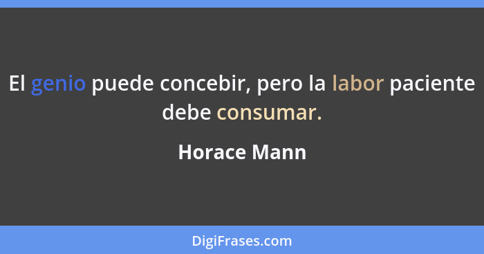 El genio puede concebir, pero la labor paciente debe consumar.... - Horace Mann