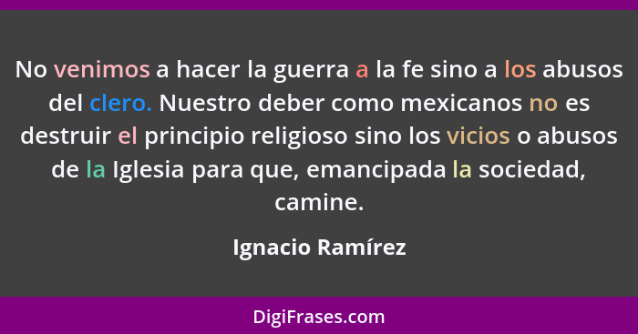 No venimos a hacer la guerra a la fe sino a los abusos del clero. Nuestro deber como mexicanos no es destruir el principio religioso... - Ignacio Ramírez