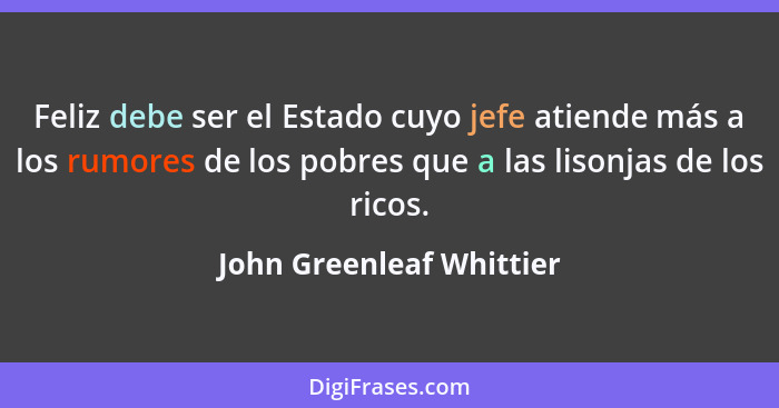 Feliz debe ser el Estado cuyo jefe atiende más a los rumores de los pobres que a las lisonjas de los ricos.... - John Greenleaf Whittier