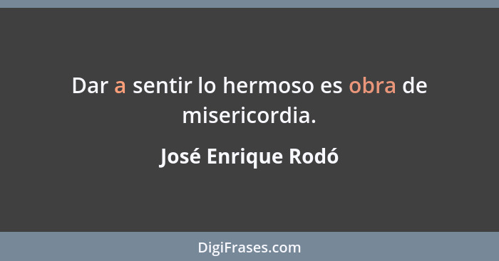 Dar a sentir lo hermoso es obra de misericordia.... - José Enrique Rodó