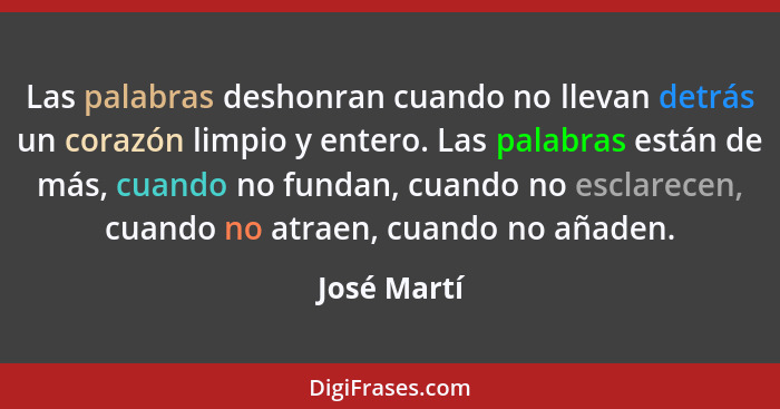 Las palabras deshonran cuando no llevan detrás un corazón limpio y entero. Las palabras están de más, cuando no fundan, cuando no esclare... - José Martí