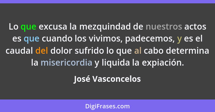 Lo que excusa la mezquindad de nuestros actos es que cuando los vivimos, padecemos, y es el caudal del dolor sufrido lo que al cabo... - José Vasconcelos