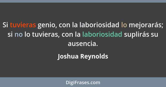 Si tuvieras genio, con la laboriosidad lo mejorarás; si no lo tuvieras, con la laboriosidad suplirás su ausencia.... - Joshua Reynolds