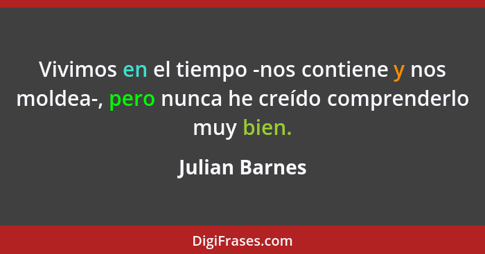 Vivimos en el tiempo -nos contiene y nos moldea-, pero nunca he creído comprenderlo muy bien.... - Julian Barnes