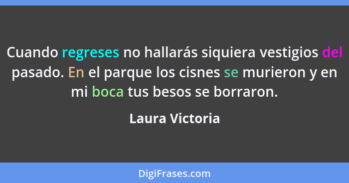 Cuando regreses no hallarás siquiera vestigios del pasado. En el parque los cisnes se murieron y en mi boca tus besos se borraron.... - Laura Victoria