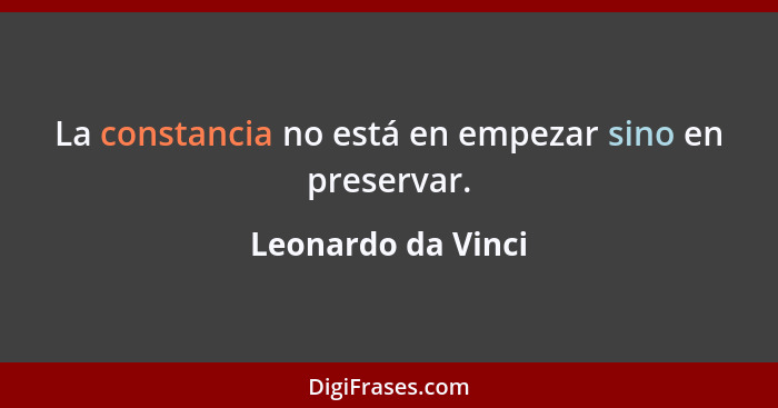 La constancia no está en empezar sino en preservar.... - Leonardo da Vinci