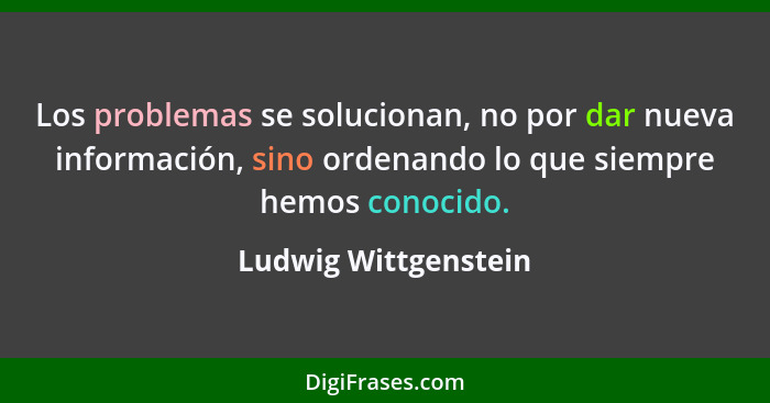 Los problemas se solucionan, no por dar nueva información, sino ordenando lo que siempre hemos conocido.... - Ludwig Wittgenstein