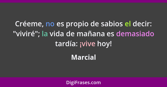 Créeme, no es propio de sabios el decir: "viviré"; la vida de mañana es demasiado tardía: ¡vive hoy!... - Marcial