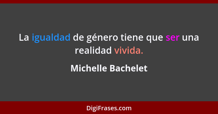 La igualdad de género tiene que ser una realidad vivida.... - Michelle Bachelet