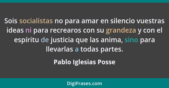 Sois socialistas no para amar en silencio vuestras ideas ni para recrearos con su grandeza y con el espíritu de justicia que la... - Pablo Iglesias Posse