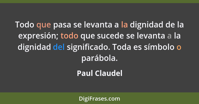 Todo que pasa se levanta a la dignidad de la expresión; todo que sucede se levanta a la dignidad del significado. Toda es símbolo o par... - Paul Claudel