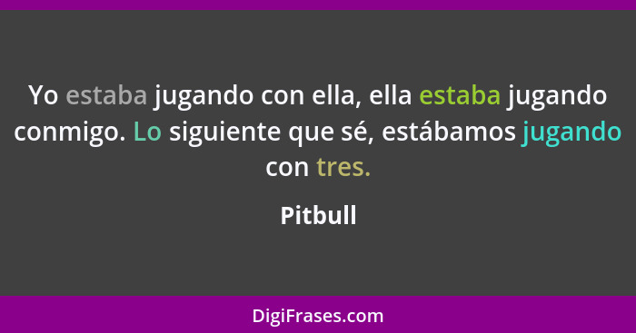 Yo estaba jugando con ella, ella estaba jugando conmigo. Lo siguiente que sé, estábamos jugando con tres.... - Pitbull