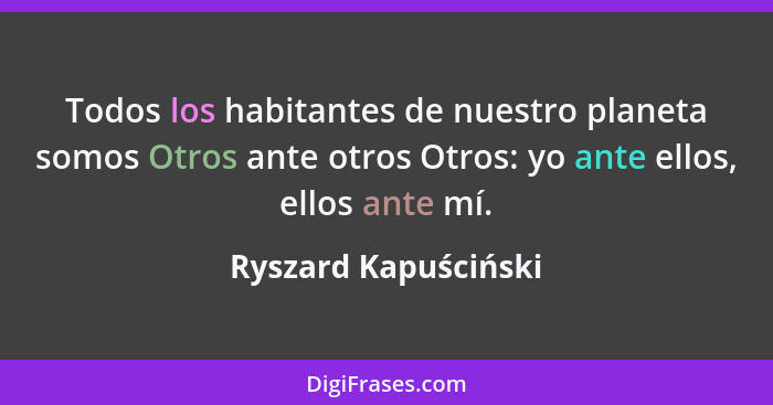 Todos los habitantes de nuestro planeta somos Otros ante otros Otros: yo ante ellos, ellos ante mí.... - Ryszard Kapuściński