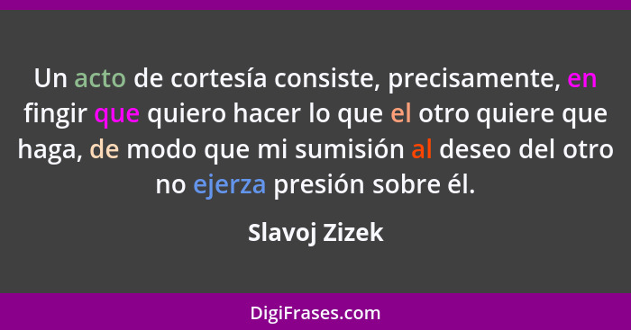 Un acto de cortesía consiste, precisamente, en fingir que quiero hacer lo que el otro quiere que haga, de modo que mi sumisión al deseo... - Slavoj Zizek