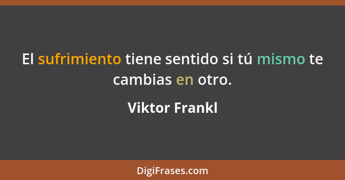 El sufrimiento tiene sentido si tú mismo te cambias en otro.... - Viktor Frankl