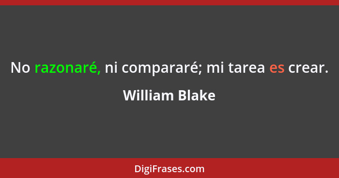 No razonaré, ni compararé; mi tarea es crear.... - William Blake