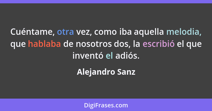 Cuéntame, otra vez, como iba aquella melodia, que hablaba de nosotros dos, la escribió el que inventó el adiós.... - Alejandro Sanz