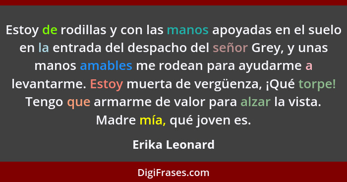 Estoy de rodillas y con las manos apoyadas en el suelo en la entrada del despacho del señor Grey, y unas manos amables me rodean para... - Erika Leonard