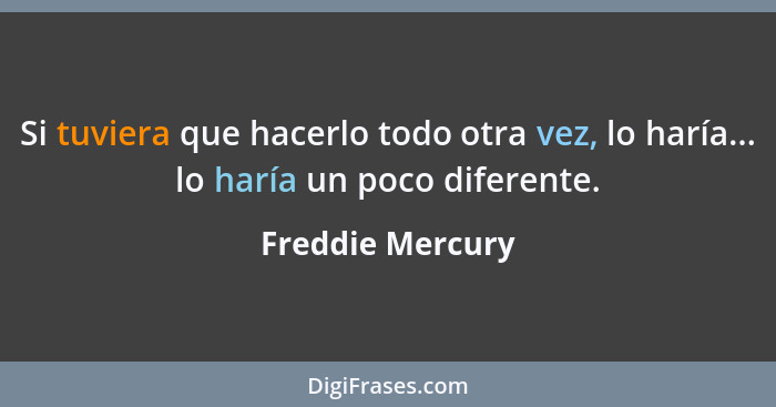 Si tuviera que hacerlo todo otra vez, lo haría... lo haría un poco diferente.... - Freddie Mercury