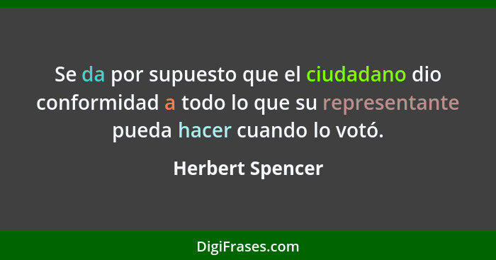 Se da por supuesto que el ciudadano dio conformidad a todo lo que su representante pueda hacer cuando lo votó.... - Herbert Spencer