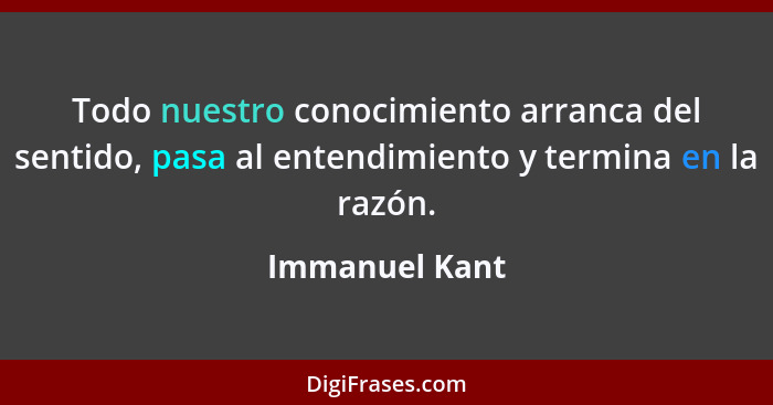 Todo nuestro conocimiento arranca del sentido, pasa al entendimiento y termina en la razón.... - Immanuel Kant