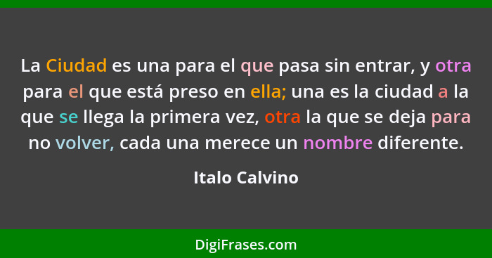 La Ciudad es una para el que pasa sin entrar, y otra para el que está preso en ella; una es la ciudad a la que se llega la primera vez... - Italo Calvino