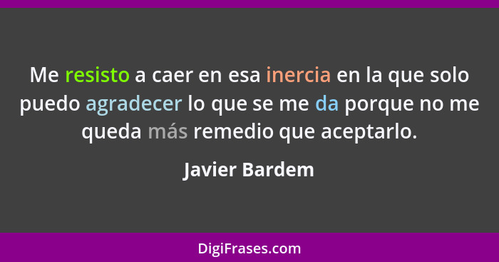 Me resisto a caer en esa inercia en la que solo puedo agradecer lo que se me da porque no me queda más remedio que aceptarlo.... - Javier Bardem