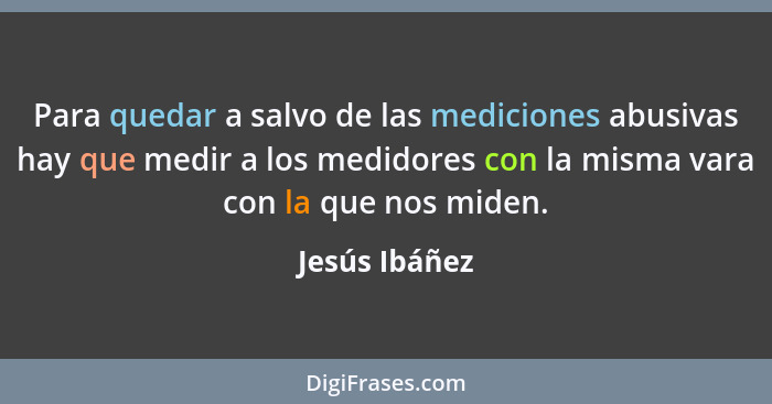 Para quedar a salvo de las mediciones abusivas hay que medir a los medidores con la misma vara con la que nos miden.... - Jesús Ibáñez