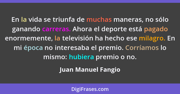 En la vida se triunfa de muchas maneras, no sólo ganando carreras. Ahora el deporte está pagado enormemente, la televisión ha hec... - Juan Manuel Fangio