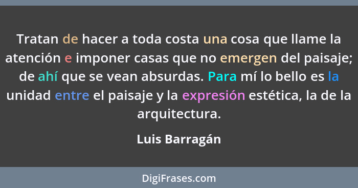 Tratan de hacer a toda costa una cosa que llame la atención e imponer casas que no emergen del paisaje; de ahí que se vean absurdas. P... - Luis Barragán